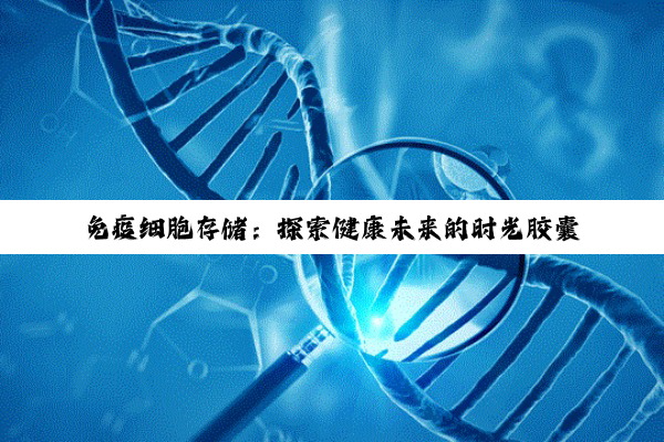 免疫细胞存储：探索健康未来的时光胶囊与生命保障