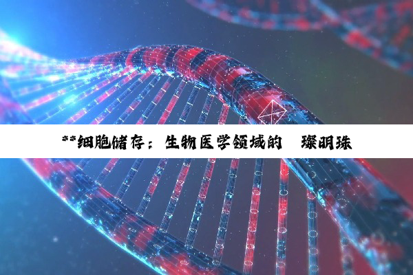 【科普解答】**细胞储存：生物医学领域的璀璨明珠与未来希望**