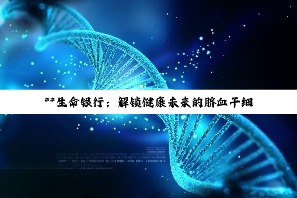 【科普解答】**生命银行：解锁健康未来的脐血干细胞储存奥秘与费用探索**