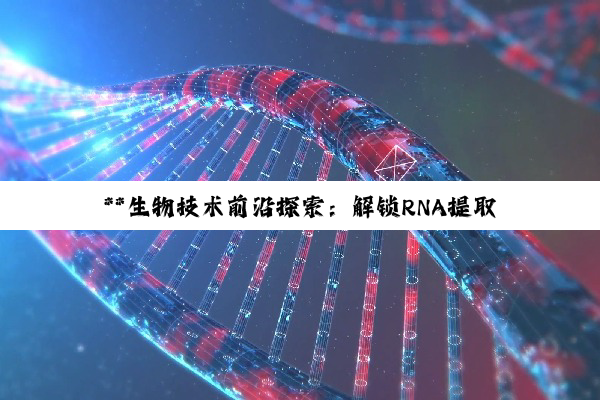 **生物技术前沿探索：解锁RNA提取至荧光定量PCR的技能版图与职业展望**